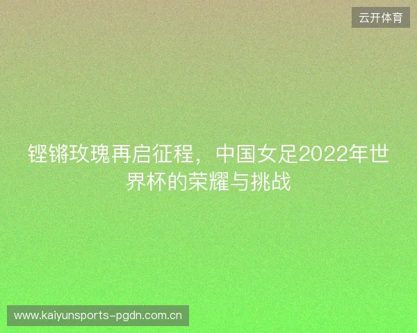 铿锵玫瑰再启征程，中国女足2022年世界杯的荣耀与挑战